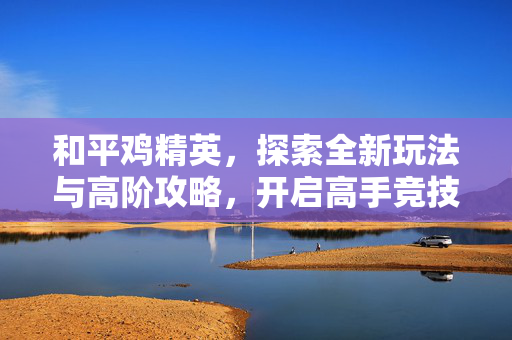 和平鸡精英，探索全新玩法与高阶攻略，开启高手竞技新征程