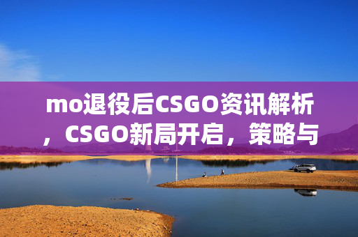 mo退役后CSGO资讯解析，CSGO新局开启，策略与机遇并存