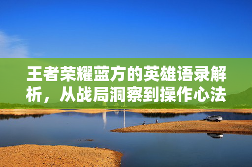 王者荣耀蓝方的英雄语录解析，从战局洞察到操作心法的游戏资讯与攻略