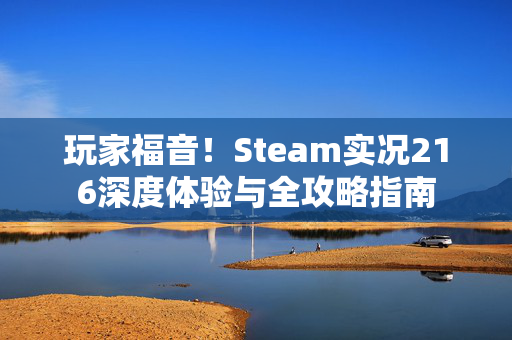 玩家福音！Steam实况216深度体验与全攻略指南