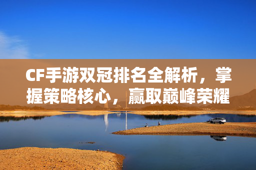 CF手游双冠排名全解析，掌握策略核心，赢取巅峰荣耀