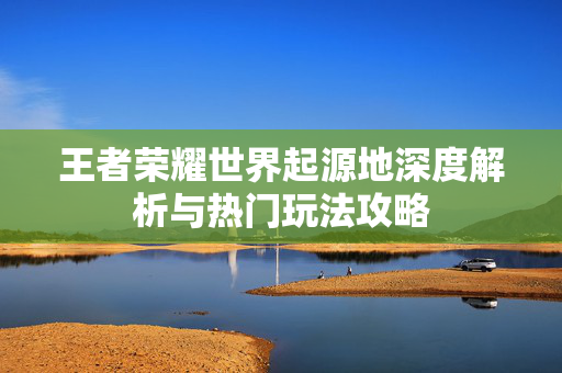 王者荣耀世界起源地深度解析与热门玩法攻略
