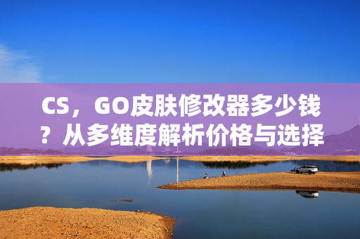 CS，GO皮肤修改器多少钱？从多维度解析价格与选择