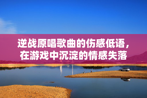 逆战原唱歌曲的伤感低语，在游戏中沉淀的情感失落