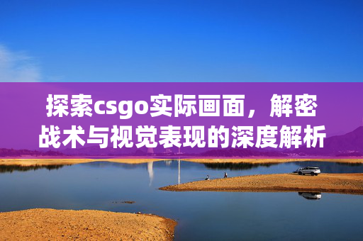 探索csgo实际画面，解密战术与视觉表现的深度解析