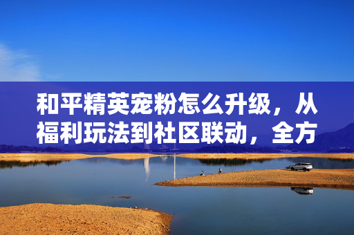 和平精英宠粉怎么升级，从福利玩法到社区联动，全方位提升玩家期待感
