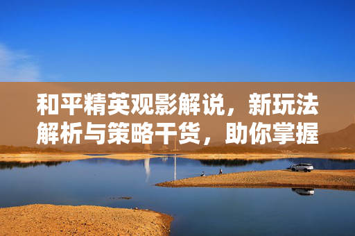 和平精英观影解说，新玩法解析与策略干货，助你掌握通关核心技巧
