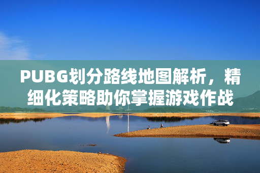 PUBG划分路线地图解析，精细化策略助你掌握游戏作战精髓