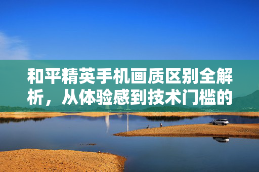 和平精英手机画质区别全解析，从体验感到技术门槛的深度对比
