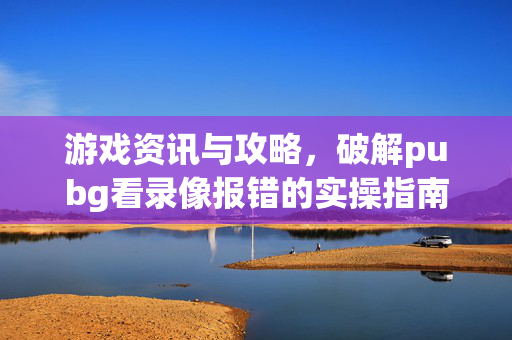 游戏资讯与攻略，破解pubg看录像报错的实操指南
