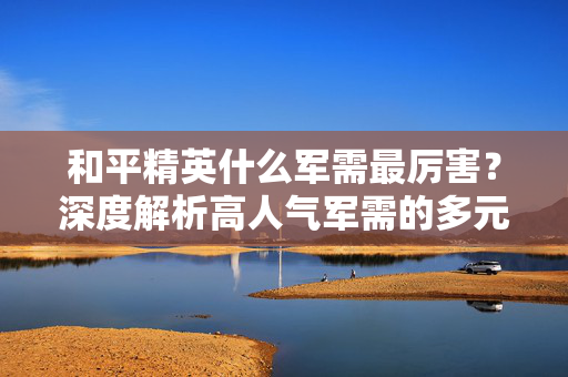 和平精英什么军需最厉害？深度解析高人气军需的多元作用与必选策略