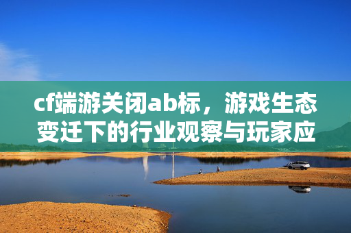 cf端游关闭ab标，游戏生态变迁下的行业观察与玩家应对策略