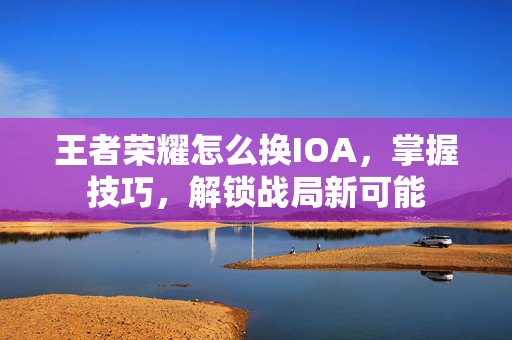 王者荣耀怎么换IOA，掌握技巧，解锁战局新可能