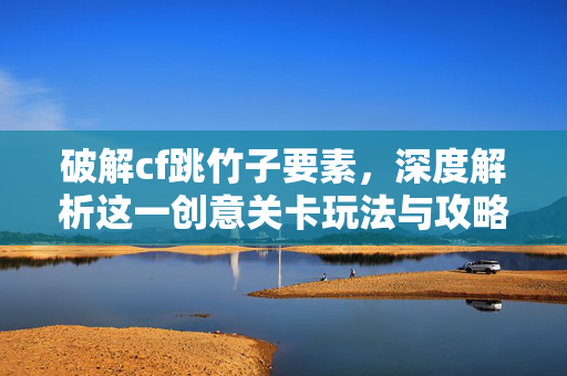 破解cf跳竹子要素，深度解析这一创意关卡玩法与攻略技巧