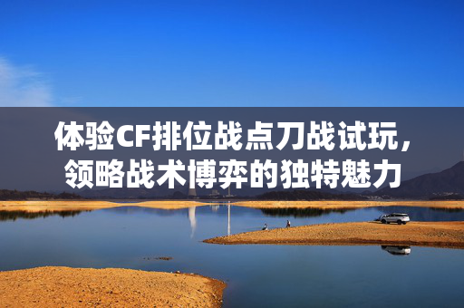 体验CF排位战点刀战试玩，领略战术博弈的独特魅力