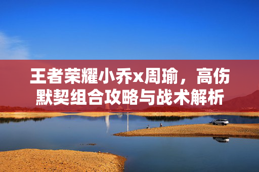 王者荣耀小乔x周瑜，高伤默契组合攻略与战术解析