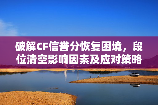 破解CF信誉分恢复困境，段位清空影响因素及应对策略