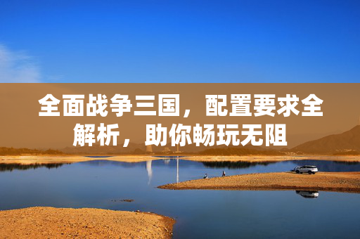全面战争三国，配置要求全解析，助你畅玩无阻
