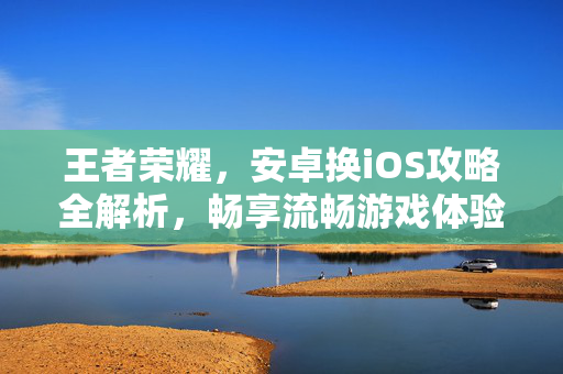 王者荣耀，安卓换iOS攻略全解析，畅享流畅游戏体验