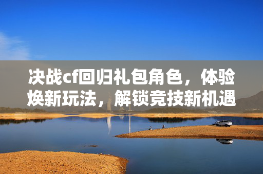 决战cf回归礼包角色，体验焕新玩法，解锁竞技新机遇