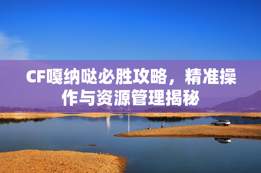CF嘎纳哒必胜攻略，精准操作与资源管理揭秘