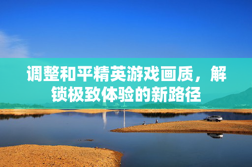 调整和平精英游戏画质，解锁极致体验的新路径