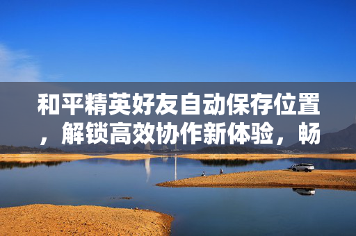 和平精英好友自动保存位置，解锁高效协作新体验，畅享社交游戏最佳玩法