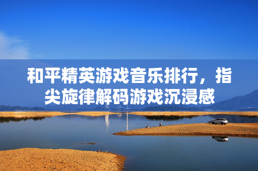 和平精英游戏音乐排行，指尖旋律解码游戏沉浸感