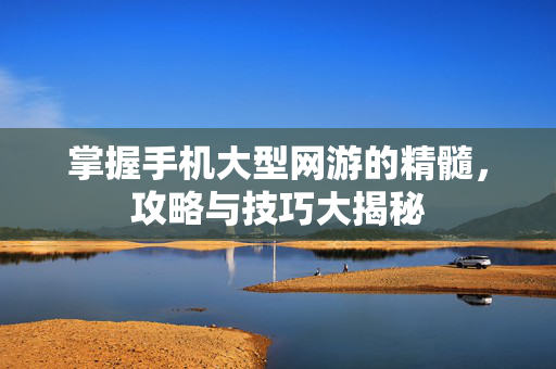 掌握手机大型网游的精髓，攻略与技巧大揭秘