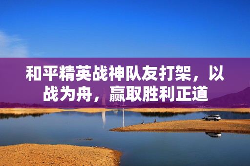 和平精英战神队友打架，以战为舟，赢取胜利正道
