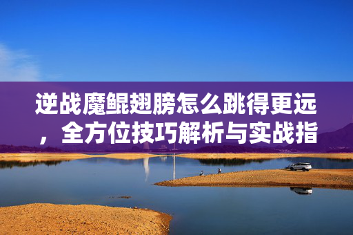 逆战魔鲲翅膀怎么跳得更远，全方位技巧解析与实战指南