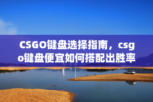 CSGO键盘选择指南，csgo键盘便宜如何搭配出胜率与性价比