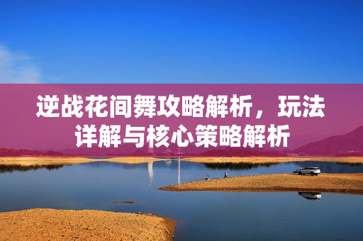 逆战花间舞攻略解析，玩法详解与核心策略解析