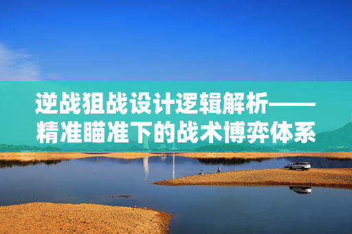 逆战狙战设计逻辑解析——精准瞄准下的战术博弈体系
