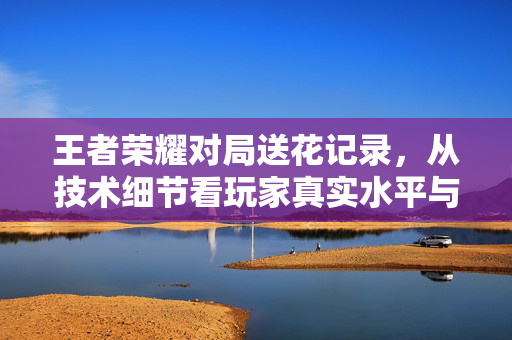 王者荣耀对局送花记录，从技术细节看玩家真实水平与战术博弈