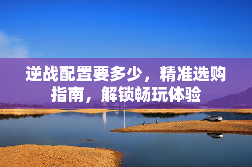 逆战配置要多少，精准选购指南，解锁畅玩体验