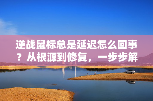 逆战鼠标总是延迟怎么回事？从根源到修复，一步步解决游戏卡顿痛点