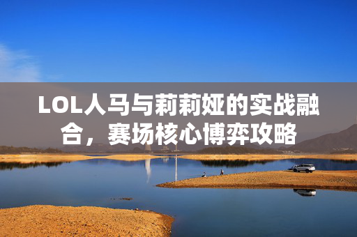 LOL人马与莉莉娅的实战融合，赛场核心博弈攻略