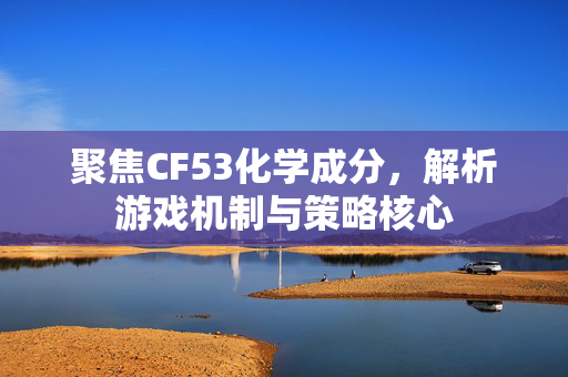 聚焦CF53化学成分，解析游戏机制与策略核心