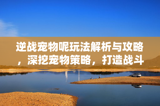 逆战宠物呢玩法解析与攻略，深挖宠物策略，打造战斗新高度