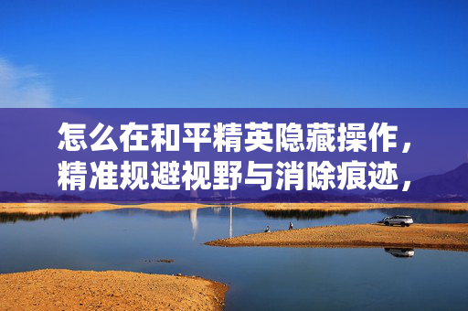怎么在和平精英隐藏操作，精准规避视野与消除痕迹，实现隐藏策略
