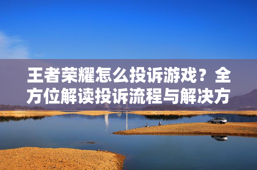 王者荣耀怎么投诉游戏？全方位解读投诉流程与解决方案指南
