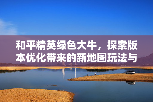 和平精英绿色大牛，探索版本优化带来的新地图玩法与战术策略