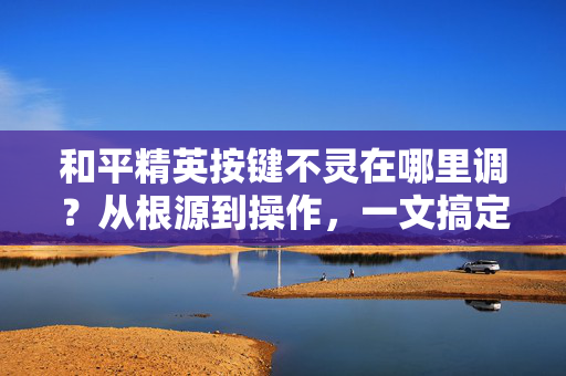 和平精英按键不灵在哪里调？从根源到操作，一文搞定按键失灵问题