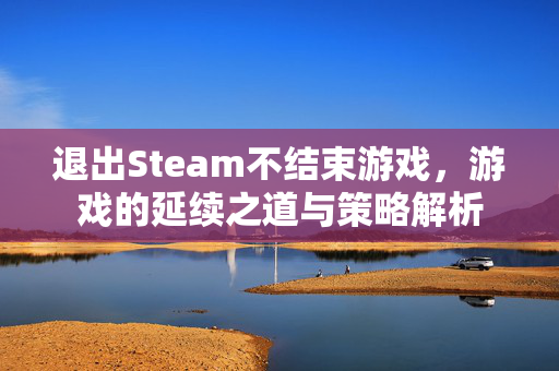 退出Steam不结束游戏，游戏的延续之道与策略解析