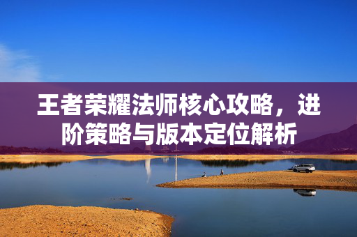 王者荣耀法师核心攻略，进阶策略与版本定位解析