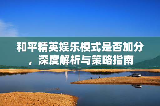 和平精英娱乐模式是否加分，深度解析与策略指南