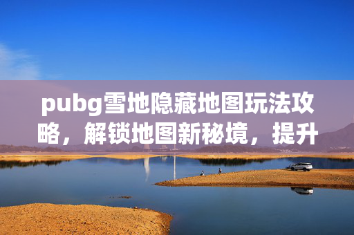 pubg雪地隐藏地图玩法攻略，解锁地图新秘境，提升战局胜率