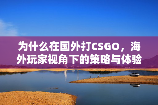 为什么在国外打CSGO，海外玩家视角下的策略与体验解析