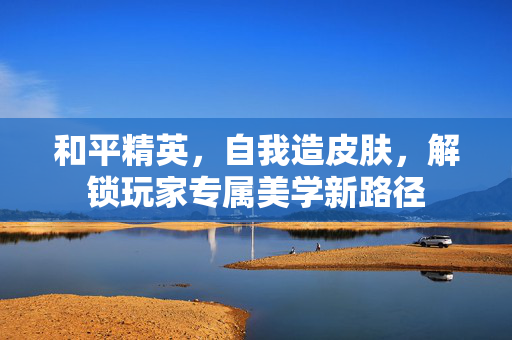和平精英，自我造皮肤，解锁玩家专属美学新路径